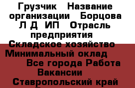 Грузчик › Название организации ­ Борцова Л.Д, ИП › Отрасль предприятия ­ Складское хозяйство › Минимальный оклад ­ 14 000 - Все города Работа » Вакансии   . Ставропольский край,Ессентуки г.